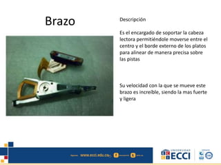 Brazo Descripción
Es el encargado de soportar la cabeza
lectora permitiéndole moverse entre el
centro y el borde externo de los platos
para alinear de manera precisa sobre
las pistas
Su velocidad con la que se mueve este
brazo es increíble, siendo la mas fuerte
y ligera
 