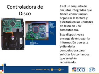 Controladora de
Disco
Es el un conjunto de
circuitos integrados que
tienen como función
organizar la lectura y
escritura en las unidades
de disco en una
computadora.
Este dispositivo se
encarga de entregar la
información que esta
pidiendo la
computadora para
solicitar los comandos
que se están
requiriendo.
 
