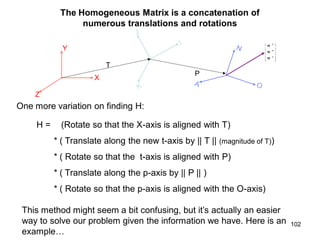 The Homogeneous Matrix is a concatenation of
numerous translations and rotations
Y
X
Z
T
P










A
O
N
W
W
W
One more variation on finding H:
H = (Rotate so that the X-axis is aligned with T)
* ( Translate along the new t-axis by || T || (magnitude of T))
* ( Rotate so that the t-axis is aligned with P)
* ( Translate along the p-axis by || P || )
* ( Rotate so that the p-axis is aligned with the O-axis)
This method might seem a bit confusing, but it’s actually an easier
way to solve our problem given the information we have. Here is an
example…
102
 