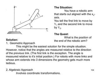 The Situation:
You have a robotic arm
that starts out aligned with the xo-
axis.
You tell the first link to move by
1 and the second link to move
by 2.
The Quest:
What is the position of
the end of the robotic arm?
Solution:
1. Geometric Approach
This might be the easiest solution for the simple situation.
However, notice that the angles are measured relative to the direction
of the previous link. (The first link is the exception. The angle is
measured relative to it’s initial position.) For robots with more links and
whose arm extends into 3 dimensions the geometry gets much more
tedious.
2. Algebraic Approach
Involves coordinate transformations.
104
 