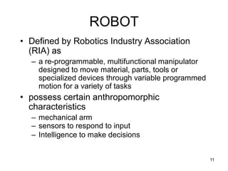 ROBOT
• Defined by Robotics Industry Association
(RIA) as
– a re-programmable, multifunctional manipulator
designed to move material, parts, tools or
specialized devices through variable programmed
motion for a variety of tasks
• possess certain anthropomorphic
characteristics
– mechanical arm
– sensors to respond to input
– Intelligence to make decisions
11
 
