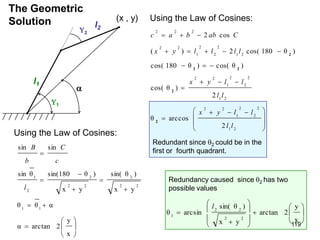 The Geometric
Solution
l1
l2
2
1

(x , y) Using the Law of Cosines:







 


















2
1
2
2
2
1
2
2
2
1
2
2
2
1
2
2
2
1
2
2
2
1
2
2
2
2
2
2
arccos
θ
2
)
cos( θ
)
cos( θ
)
θ
180
cos(
)
θ
180
cos(
2
)
(
cos
2
l
l
l
l
y
x
l
l
l
l
y
x
l
l
l
l
y
x
C
ab
b
a
c
2
2
2
2
2
Using the Law of Cosines:















x
y
2
arctan
α
α
θ
θ
y
x
)
sin( θ
y
x
)
θ
sin(180
θ
sin
sin
sin
1
1
2
2
2
2
2
2
2
1
l
c
C
b
B

















x
y
2
arctan
y
x
)
sin( θ
arcsin
θ
2
2
2
2
1
l
Redundant since 2 could be in the
first or fourth quadrant.
Redundancy caused since 2 has two
possible values
119
 
