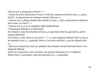 choose axis zi along axis of Joint i + 1
• locate Oi at the intersection of axis zi with the common normal to axes zi-1 and zi,
and O’i at intersection of common normal with axis zi-1
• choose axis xi along common the normal to axes zi-1 and zi with positive direction
from Joint i to Joint i + 1
• choose axis yi so as to complete right-handed frame
• Nonunique deﬁnition of link frame:
For Frame 0, only the direction of axis z0 is speciﬁed: then O0 and and X0 can be
chosen arbitrarily.
For Frame n, since there is no Joint n + 1, zn is not uniquely deﬁned while xn has to
be normal to axis zn-1; typically Joint n is revolute and thus zn can be aligned with
zn-1 .
when two consecutive axes are parallel, the common normal between them is not
uniquely deﬁned.
when two consecutive axes intersect, the positive direction of xi is arbitrary.
When Joint i is prismatic, only the direction of zi-1 is speciﬁed.
127
 