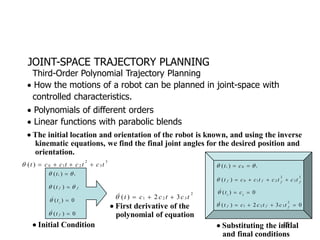 JOINT-SPACE TRAJECTORY PLANNING
 How the motions of a robot can be planned in joint-space with
controlled characteristics.
 Polynomials of different orders
 Linear functions with parabolic blends
Third-Order Polynomial Trajectory Planning
 The initial location and orientation of the robot is known, and using the inverse
kinematic equations, we find the final joint angles for the desired position and
orientation.
3
3
2
2
1
0
)
( t
c
t
c
t
c
c
t 




i
i
t 
 
)
(
f
f
t 
 
)
(
( ) 0
i
t
 

0
)
( 
f
t

 Initial Condition
2
3
2
1 3
2
)
( t
c
t
c
c
t 



 First derivative of the
polynomial of equation
i
i c
t 
 
 0
)
(
3
3
2
2
1
0
)
( f
f
f
f t
c
t
c
t
c
c
t 




1
( ) 0
i
t c
  

0
3
2
)
(
2
3
2
1 


 f
f
f t
c
t
c
c
t

 Substituting the initial
and final conditions
151
 