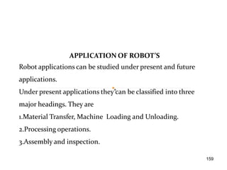 APPLICATION OF ROBOT’S
Robot applications can be studied under present and future
applications.
Under present applications they can be classified into three
major headings. They are
1.Material Transfer, Machine Loading and Unloading.
2.Processing operations.
3.Assembly and inspection.
159
 