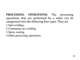 PROCESSING OPERATIONS: The processing
operations that are performed by a robot can be
categorized into the following four types. They are
1.Spot welding.
2.Continuous arc welding.
3.Spray coating.
4.Other processing operations.
16
6
166
 
