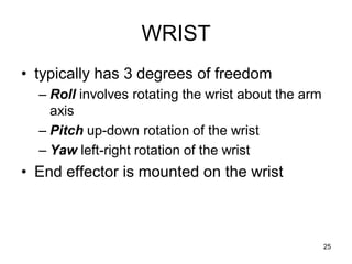 WRIST
• typically has 3 degrees of freedom
– Roll involves rotating the wrist about the arm
axis
– Pitch up-down rotation of the wrist
– Yaw left-right rotation of the wrist
• End effector is mounted on the wrist
25
 