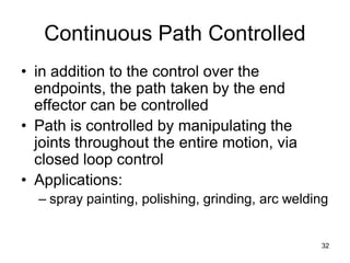 Continuous Path Controlled
• in addition to the control over the
endpoints, the path taken by the end
effector can be controlled
• Path is controlled by manipulating the
joints throughout the entire motion, via
closed loop control
• Applications:
– spray painting, polishing, grinding, arc welding
32
 