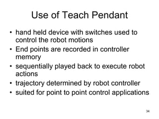 Use of Teach Pendant
• hand held device with switches used to
control the robot motions
• End points are recorded in controller
memory
• sequentially played back to execute robot
actions
• trajectory determined by robot controller
• suited for point to point control applications
34
 