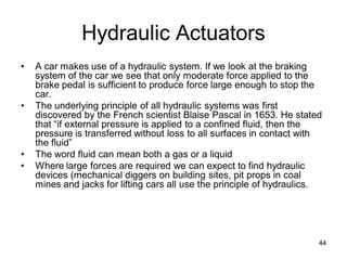 Hydraulic Actuators
• A car makes use of a hydraulic system. If we look at the braking
system of the car we see that only moderate force applied to the
brake pedal is sufficient to produce force large enough to stop the
car.
• The underlying principle of all hydraulic systems was first
discovered by the French scientist Blaise Pascal in 1653. He stated
that “if external pressure is applied to a confined fluid, then the
pressure is transferred without loss to all surfaces in contact with
the fluid”
• The word fluid can mean both a gas or a liquid
• Where large forces are required we can expect to find hydraulic
devices (mechanical diggers on building sites, pit props in coal
mines and jacks for lifting cars all use the principle of hydraulics.
44
 