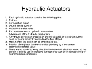 Hydraulic Actuators
• Each hydraulic actuator contains the following parts:
1. Pistons
2. Spring return piston
3. Double acting cylinder
4. Hydraulic transfer value
5. And in some cases a hydraulic accumulator
• Advantages of the hydraulic mechanism
1. A hydraulic device can produce an enormous range of forces without the
need for gears, simply by controlling the flow of fluid
2. Movement of the piston can be smooth and fast
3. Position of the piston can be controlled precisely by a low-current
electrically operated value
4. There are no sparks to worry about as there are with electrical motor, so the
system is safe to use in explosive atmospheres such as in paint spraying or
near inflammable materials
45
 
