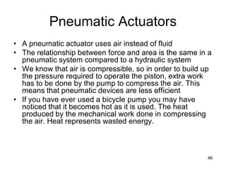 Pneumatic Actuators
• A pneumatic actuator uses air instead of fluid
• The relationship between force and area is the same in a
pneumatic system compared to a hydraulic system
• We know that air is compressible, so in order to build up
the pressure required to operate the piston, extra work
has to be done by the pump to compress the air. This
means that pneumatic devices are less efficient
• If you have ever used a bicycle pump you may have
noticed that it becomes hot as it is used. The heat
produced by the mechanical work done in compressing
the air. Heat represents wasted energy.
46
 