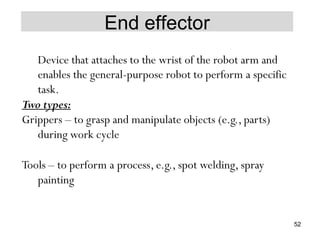 End effector
Device that attaches to the wrist of the robot arm and
enables the general-purpose robot to perform a specific
task.
Two types:
Grippers – to grasp and manipulate objects (e.g., parts)
during work cycle
Tools – to perform a process, e.g., spot welding, spray
painting
52
 
