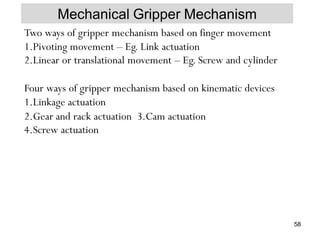 Mechanical Gripper Mechanism
Two ways of gripper mechanism based on finger movement
1.Pivoting movement – Eg. Link actuation
2.Linear or translational movement – Eg. Screw and cylinder
Four ways of gripper mechanism based on kinematic devices
1.Linkage actuation
2.Gear and rack actuation 3.Cam actuation
4.Screw actuation
58
 