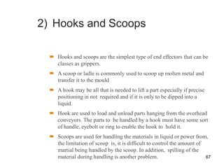 2) Hooks and Scoops
 Hooks and scoops are the simplest type of end effectors that can be
classes as grippers.
 A scoop or ladle is commonly used to scoop up molten metal and
transfer it to the mould
 A hook may be all that is needed to lift a part especially if precise
positioning in not required and if it is only to be dipped into a
liquid.
 Hook are used to load and unload parts hanging from the overhead
conveyors. The parts to be handled by a hook must have some sort
of handle, eyebolt or ring to enable the hook to hold it.
 Scoops are used for handling the materials in liquid or power from,
the limitation of scoop is, it is difficult to control the amount of
martial being handled by the scoop. In addition, spilling of the
material during handling is another problem. 67
 