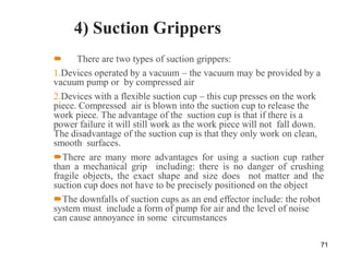 4) Suction Grippers
 There are two types of suction grippers:
1.Devices operated by a vacuum – the vacuum may be provided by a
vacuum pump or by compressed air
2.Devices with a flexible suction cup – this cup presses on the work
piece. Compressed air is blown into the suction cup to release the
work piece. The advantage of the suction cup is that if there is a
power failure it will still work as the work piece will not fall down.
The disadvantage of the suction cup is that they only work on clean,
smooth surfaces.
There are many more advantages for using a suction cup rather
than a mechanical grip including: there is no danger of crushing
fragile objects, the exact shape and size does not matter and the
suction cup does not have to be precisely positioned on the object
The downfalls of suction cups as an end effector include: the robot
system must include a form of pump for air and the level of noise
can cause annoyance in some circumstances
71
 