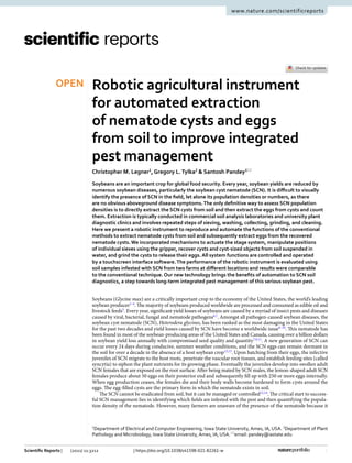 1
Vol.:(0123456789)
Scientific Reports | (2021) 11:3212 | https://doi.org/10.1038/s41598-021-82261-w
www.nature.com/scientificreports
Robotic agricultural instrument
for automated extraction
of nematode cysts and eggs
from soil to improve integrated
pest management
Christopher M. Legner1
, Gregory L. Tylka2
 & Santosh Pandey1*
Soybeans are an important crop for global food security. Every year, soybean yields are reduced by
numerous soybean diseases, particularly the soybean cyst nematode (SCN). It is difficult to visually
identify the presence of SCN in the field, let alone its population densities or numbers, as there
are no obvious aboveground disease symptoms.The only definitive way to assess SCN population
densities is to directly extract the SCN cysts from soil and then extract the eggs from cysts and count
them. Extraction is typically conducted in commercial soil analysis laboratories and university plant
diagnostic clinics and involves repeated steps of sieving, washing, collecting, grinding, and cleaning.
Here we present a robotic instrument to reproduce and automate the functions of the conventional
methods to extract nematode cysts from soil and subsequently extract eggs from the recovered
nematode cysts. We incorporated mechanisms to actuate the stage system, manipulate positions
of individual sieves using the gripper, recover cysts and cyst-sized objects from soil suspended in
water, and grind the cysts to release their eggs. All system functions are controlled and operated
by a touchscreen interface software.The performance of the robotic instrument is evaluated using
soil samples infested with SCN from two farms at different locations and results were comparable
to the conventional technique. Our new technology brings the benefits of automation to SCN soil
diagnostics, a step towards long-term integrated pest management of this serious soybean pest.
Soybeans (Glycine max) are a critically important crop to the economy of the United States, the world’s leading
soybean ­producer1–4
. The majority of soybeans produced worldwide are processed and consumed as edible oil and
livestock ­feeds5
. Every year, significant yield losses of soybeans are caused by a myriad of insect pests and diseases
caused by viral, bacterial, fungal and nematode ­
pathogens6,7
. Amongst all pathogen-caused soybean diseases, the
soybean cyst nematode (SCN), Heterodera glycines, has been ranked as the most damaging in the United States
for the past two decades and yield losses caused by SCN have become a worldwide ­
issue8–10
. This nematode has
been found in most of the soybean-producing areas of the United States and Canada, causing over a billion dollars
in soybean yield loss annually with compromised seed quality and ­
quantity7,9,11
. A new generation of SCN can
occur every 24 days during conducive, summer weather conditions, and the SCN eggs can remain dormant in
the soil for over a decade in the absence of a host soybean ­
crop12,13
. Upon hatching from their eggs, the infective
juveniles of SCN migrate to the host roots, penetrate the vascular root tissues, and establish feeding sites (called
syncytia) to siphon the plant nutrients for its growing phase. Eventually the juveniles develop into swollen adult
SCN females that are exposed on the root surface. After being mated by SCN males, the lemon-shaped adult SCN
females produce about 50 eggs on their posterior end and subsequently fill up with 250 or more eggs internally.
When egg production ceases, the females die and their body walls become hardened to form cysts around the
eggs. The egg-filled cysts are the primary form in which the nematode exists in soil.
The SCN cannot be eradicated from soil, but it can be managed or ­controlled12,14
. The critical start to success-
ful SCN management lies in identifying which fields are infested with the pest and then quantifying the popula-
tion density of the nematode. However, many farmers are unaware of the presence of the nematode because it
OPEN
1
Department of Electrical and Computer Engineering, Iowa State University, Ames, IA, USA. 2
Department of Plant
Pathology and Microbiology, Iowa State University, Ames, IA, USA.*
email: pandey@iastate.edu
 