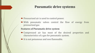 Pneumatic drive systems
 Pressurised air is used to control power.
 With pneumatic valves control the flow of energy from
pressurized gas
Features of Pneumatic drive system
 Compressed air has most of the desired properties and
characteristics of a gas for pneumatic system.
 It is not poisonous and non flammable.
 