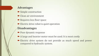 Advantages
 Simple construction
 Clean air environment
 Requires less floor space
 Electric drive robot is quiet operation
Disadvantages
 Poor dynamic response
 A large and heavier motor must be used. It is most costly
 Electric drive system do not provide as much speed and power
compared to hydraulic system.
 