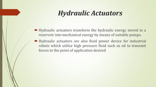 Hydraulic Actuators
 Hydraulic actuators transform the hydraulic energy stored in a
reservoir into mechanical energy by means of suitable pumps.
 Hydraulic actuators are also fluid power device for industrial
robots which utilise high pressure fluid such as oil to transmit
forces to the point of application desired
 