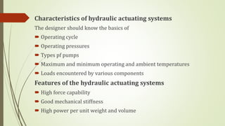 Characteristics of hydraulic actuating systems
The designer should know the basics of
 Operating cycle
 Operating pressures
 Types pf pumps
 Maximum and minimum operating and ambient temperatures
 Loads encountered by various components
Features of the hydraulic actuating systems
 High force capability
 Good mechanical stiffness
 High power per unit weight and volume
 
