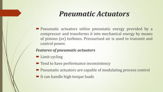 Pneumatic Actuators
 Pneumatic actuators utilise pneumatic energy provided by a
compressor and transforms it into mechanical energy by means
of pistons (or) turbines. Pressurised air is used to transmit and
control power.
Features of pneumatic actuators
 Limit cycling
 Tend to have performance inconsistency
 Pneumatic actuators are capable of modulating process control
 It can handle high torque loads
 