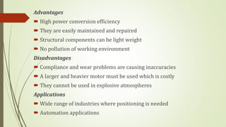 Advantages
 High power conversion efficiency
 They are easily maintained and repaired
 Structural components can be light weight
 No pollution of working environment
Disadvantages
 Compliance and wear problems are causing inaccuracies
 A larger and heavier motor must be used which is costly
 They cannot be used in explosive atmospheres
Applications
 Wide range of industries where positioning is needed
 Automation applications
 