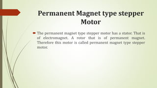 Permanent Magnet type stepper
Motor
 The permanent magnet type stepper motor has a stator. That is
of electromagnet. A rotor that is of permanent magnet.
Therefore this motor is called permanent magnet type stepper
motor.
 