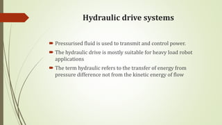 Hydraulic drive systems
 Pressurised fluid is used to transmit and control power.
 The hydraulic drive is mostly suitable for heavy load robot
applications
 The term hydraulic refers to the transfer of energy from
pressure difference not from the kinetic energy of flow
 