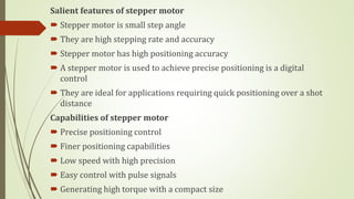 Salient features of stepper motor
 Stepper motor is small step angle
 They are high stepping rate and accuracy
 Stepper motor has high positioning accuracy
 A stepper motor is used to achieve precise positioning is a digital
control
 They are ideal for applications requiring quick positioning over a shot
distance
Capabilities of stepper motor
 Precise positioning control
 Finer positioning capabilities
 Low speed with high precision
 Easy control with pulse signals
 Generating high torque with a compact size
 