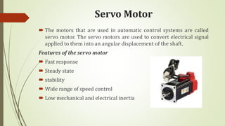 Servo Motor
 The motors that are used in automatic control systems are called
servo motor. The servo motors are used to convert electrical signal
applied to them into an angular displacement of the shaft.
Features of the servo motor
 Fast response
 Steady state
 stability
 Wide range of speed control
 Low mechanical and electrical inertia
 