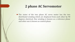 2 phase AC Servomotor
 The stator of the two phase AC servo motor has the two
distributed winding which are displaced from each other by 90
degrees electrical. One winding is known as a reference phase
and other one is known as control phase
 