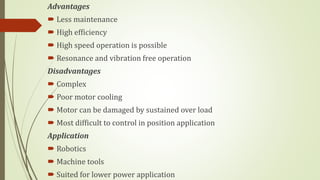 Advantages
 Less maintenance
 High efficiency
 High speed operation is possible
 Resonance and vibration free operation
Disadvantages
 Complex
 Poor motor cooling
 Motor can be damaged by sustained over load
 Most difficult to control in position application
Application
 Robotics
 Machine tools
 Suited for lower power application
 