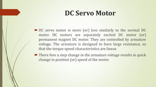 DC Servo Motor
 DC servo motor is more (or) less similarly to the normal DC
motor. DC motors are separately excited DC motor (or)
permanent magnet DC motor. They are controlled by armature
voltage. The armature is designed to have large resistance, so
that the torque speed characteristics are linear.
 There fore a step change in the armature voltage results in quick
change in position (or) speed of the motor.
 
