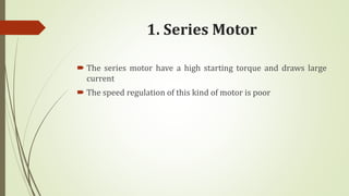 1. Series Motor
 The series motor have a high starting torque and draws large
current
 The speed regulation of this kind of motor is poor
 