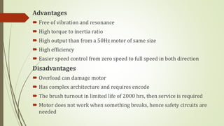 Advantages
 Free of vibration and resonance
 High torque to inertia ratio
 High output than from a 50Hz motor of same size
 High efficiency
 Easier speed control from zero speed to full speed in both direction
Disadvantages
 Overload can damage motor
 Has complex architecture and requires encode
 The brush turnout in limited life of 2000 hrs, then service is required
 Motor does not work when something breaks, hence safety circuits are
needed
 