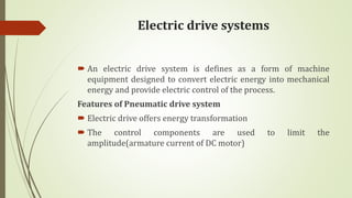 Electric drive systems
 An electric drive system is defines as a form of machine
equipment designed to convert electric energy into mechanical
energy and provide electric control of the process.
Features of Pneumatic drive system
 Electric drive offers energy transformation
 The control components are used to limit the
amplitude(armature current of DC motor)
 