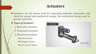 Actuators
 Actuators are the device used for converting hydraulic, pneumatic and
electrical energy into mechanical energy. The mechanical energy used to
get the work done.
 Types of Actuators
1. Hydraulic actuators
2. Pneumatic actuators
3. Electrical actuators
a) Servomotor
b) Stepper motor
c) AC (or) DC motor
 