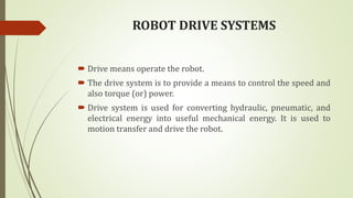 ROBOT DRIVE SYSTEMS
 Drive means operate the robot.
 The drive system is to provide a means to control the speed and
also torque (or) power.
 Drive system is used for converting hydraulic, pneumatic, and
electrical energy into useful mechanical energy. It is used to
motion transfer and drive the robot.
 