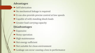 Advantages
 Self lubrication
 No mechanical linkage is required
 It can also provide precise control at low speeds
 Capable of with standing shock loads
 Greater load carrying capacity
Disadvantages
 Expensive
 Noisy operation
 High maintenance
 Not energy sufficient
 Not suitable for clean environment
 Leakage can occur causing a loss in performance
 
