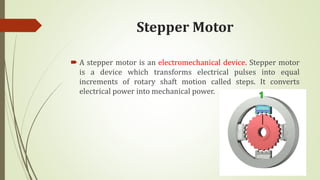 Stepper Motor
 A stepper motor is an electromechanical device. Stepper motor
is a device which transforms electrical pulses into equal
increments of rotary shaft motion called steps. It converts
electrical power into mechanical power.
 