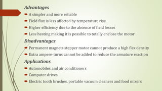 Advantages
 A simpler and more reliable
 Field flux is less affected by temperature rise
 Higher efficiency due to the absence of field losses
 Less heating making it is possible to totally enclose the motor
Disadvantages
 Permanent magnets stepper motor cannot produce a high flex density
 Extra ampere-turns cannot be added to reduce the armature reaction
Applications
 Automobiles and air conditioners
 Computer drives
 Electric tooth brushes, portable vacuum cleaners and food mixers
 