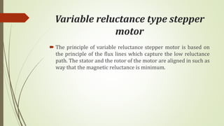Variable reluctance type stepper
motor
 The principle of variable reluctance stepper motor is based on
the principle of the flux lines which capture the low reluctance
path. The stator and the rotor of the motor are aligned in such as
way that the magnetic reluctance is minimum.
 