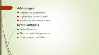 Advantages
 High rate of acceleration
 High torque to inertia ratio
 Simple and low cost machine
Disadvantages
 Generally noisy
 There is no winding on rotor
 Lower torque capability
 