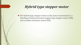 Hybrid type stepper motor
 The hybrid type stepper motor as the name recommends is a
blending of both permanent magnet type stepper motor (PM)
and variable reluctance motor (VR)
 