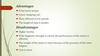 Advantages
 It has more torque
 Lower stepping rate
 More efficient at low speeds
 The length of step is smaller
Disadvantages
 Higher inertia
 If the magnetic strength is varied, the performance of the motor is
affected.
 The weight of the motor is more because of the presence of the rotor
magnet.
 Cost is more
 