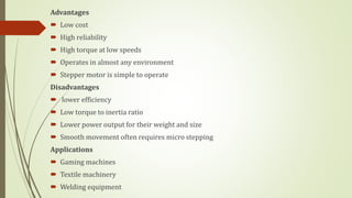Advantages
 Low cost
 High reliability
 High torque at low speeds
 Operates in almost any environment
 Stepper motor is simple to operate
Disadvantages
 lower efficiency
 Low torque to inertia ratio
 Lower power output for their weight and size
 Smooth movement often requires micro stepping
Applications
 Gaming machines
 Textile machinery
 Welding equipment
 