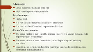 Advantages
 Servo motor is small and efficient
 High speed operation is possible
Disadvantages
 Higher cost
 It is not suitable for precision control of rotation
 It is not suitable if we need to prevent vibration
Uses of the servo motor
 The servo motor is built into the camera to correct a lens of the camera to
improve out of focus image
 The servo motor is used in textile to control spinning and weaving
machines
 Used in metal forming and cutting machines to provide specific motion
control for milling machines.
 