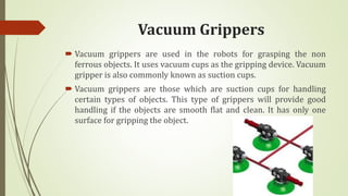 Vacuum Grippers
 Vacuum grippers are used in the robots for grasping the non
ferrous objects. It uses vacuum cups as the gripping device. Vacuum
gripper is also commonly known as suction cups.
 Vacuum grippers are those which are suction cups for handling
certain types of objects. This type of grippers will provide good
handling if the objects are smooth flat and clean. It has only one
surface for gripping the object.
 