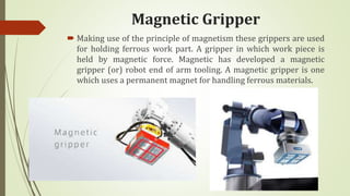 Magnetic Gripper
 Making use of the principle of magnetism these grippers are used
for holding ferrous work part. A gripper in which work piece is
held by magnetic force. Magnetic has developed a magnetic
gripper (or) robot end of arm tooling. A magnetic gripper is one
which uses a permanent magnet for handling ferrous materials.
 